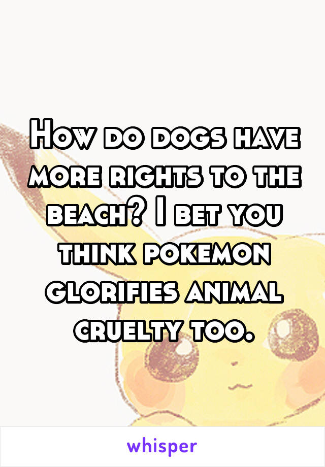 How do dogs have more rights to the beach? I bet you think pokemon glorifies animal cruelty too.