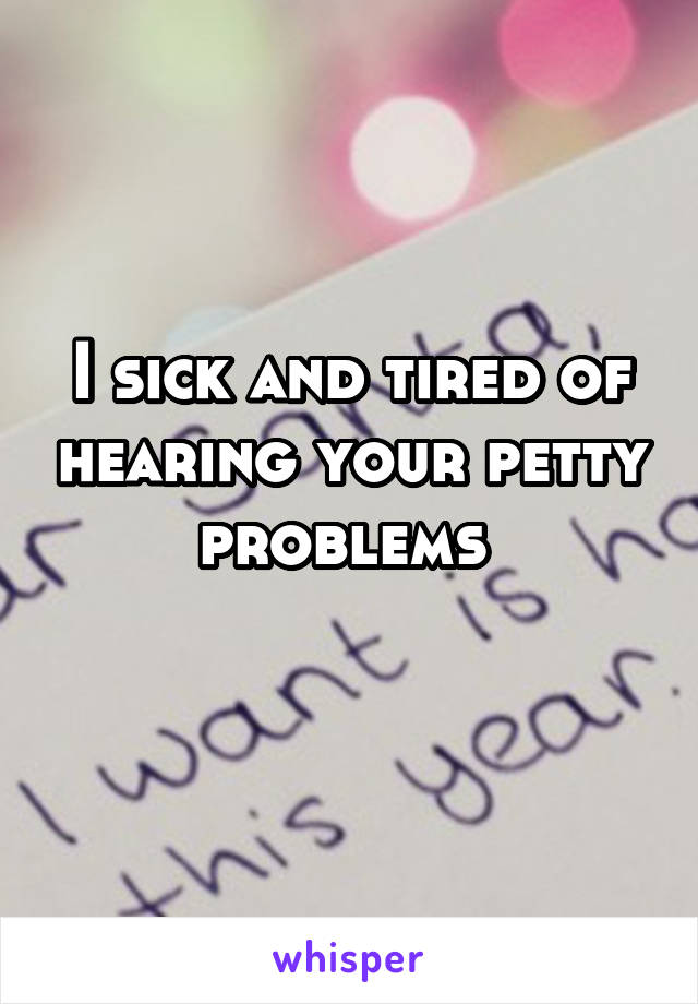 I sick and tired of hearing your petty problems 
