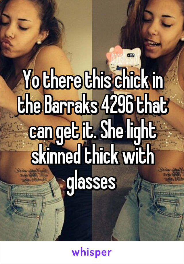 Yo there this chick in the Barraks 4296 that can get it. She light skinned thick with glasses 