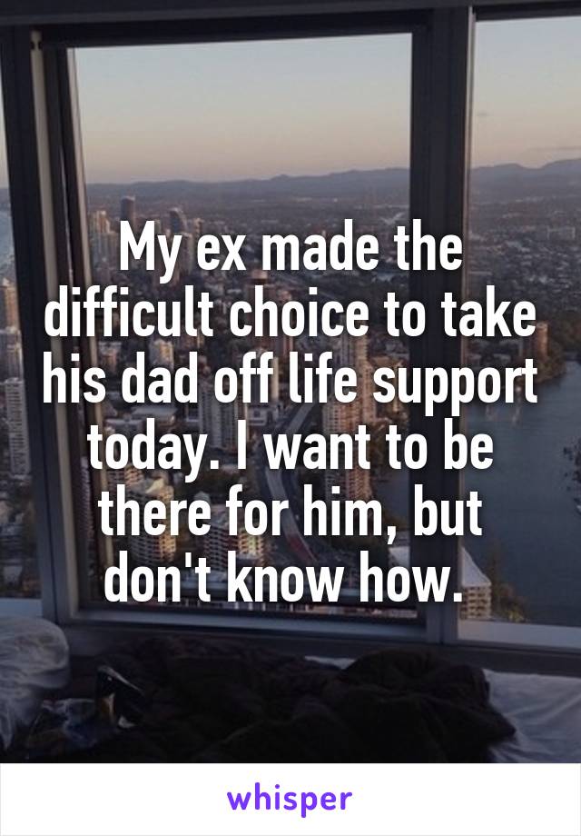 My ex made the difficult choice to take his dad off life support today. I want to be there for him, but don't know how. 