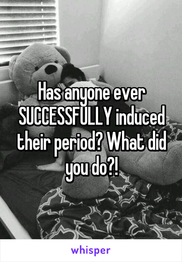 Has anyone ever SUCCESSFULLY induced their period? What did you do?!