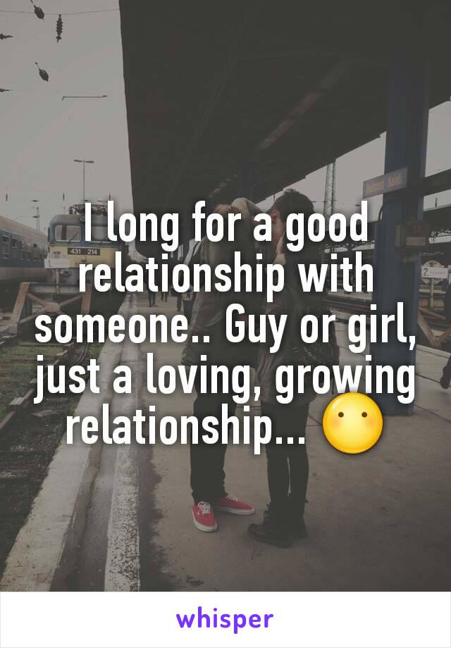 I long for a good relationship with someone.. Guy or girl, just a loving, growing relationship... 😶