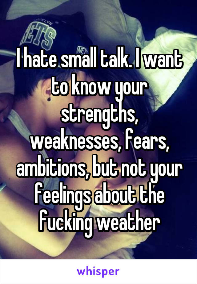 I hate small talk. I want to know your strengths, weaknesses, fears, ambitions, but not your feelings about the fucking weather