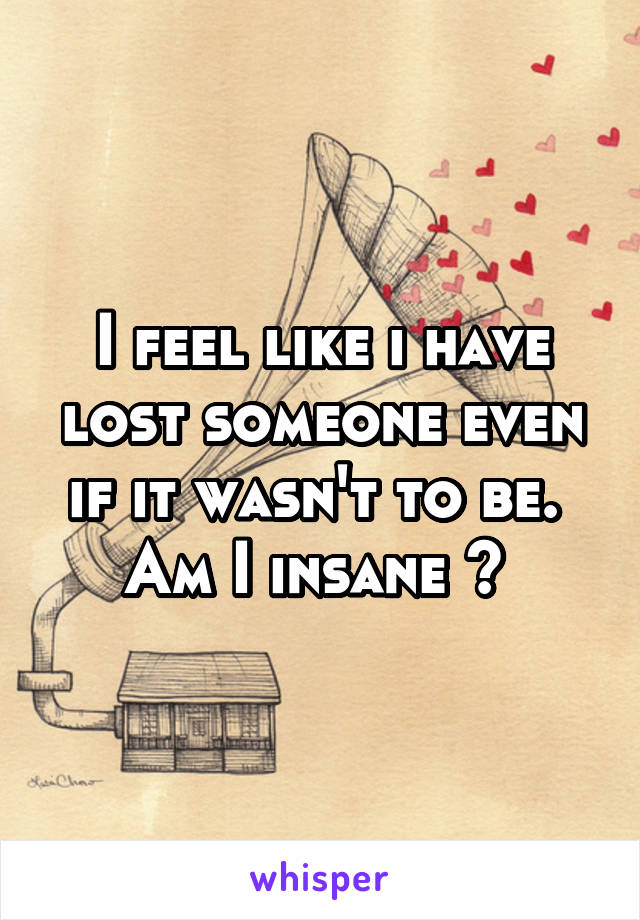 I feel like i have lost someone even if it wasn't to be. 
Am I insane ? 