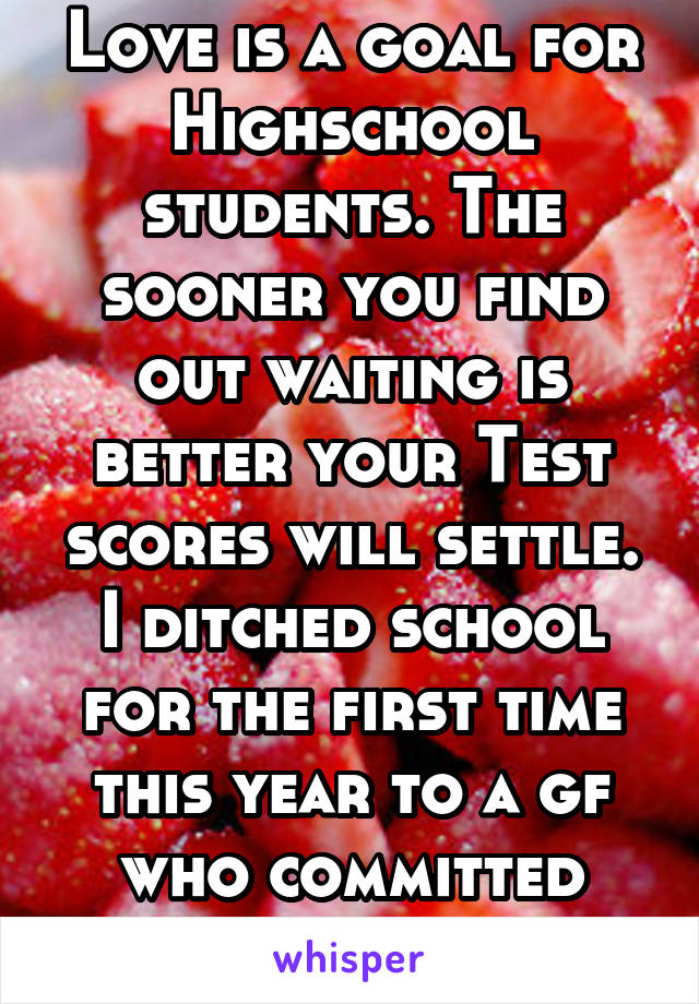 Love is a goal for Highschool students. The sooner you find out waiting is better your Test scores will settle. I ditched school for the first time this year to a gf who committed suicide Love is lost