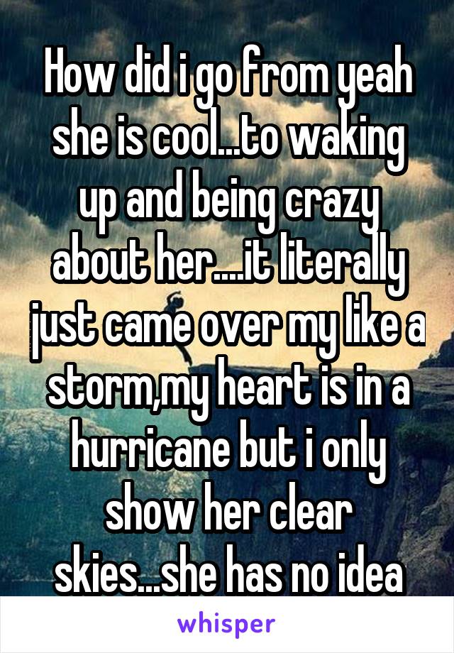 How did i go from yeah she is cool...to waking up and being crazy about her....it literally just came over my like a storm,my heart is in a hurricane but i only show her clear skies...she has no idea