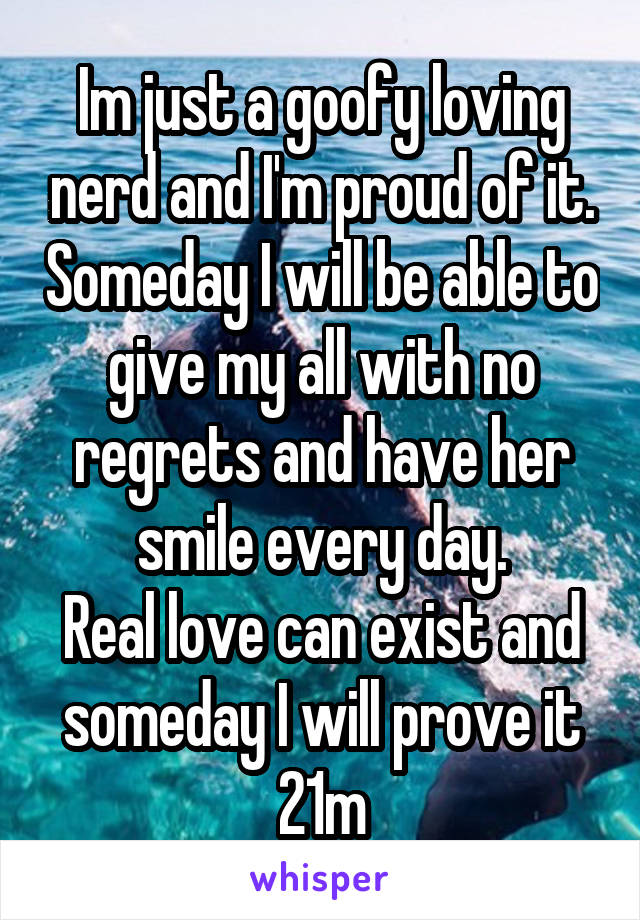 Im just a goofy loving nerd and I'm proud of it. Someday I will be able to give my all with no regrets and have her smile every day.
Real love can exist and someday I will prove it
21m