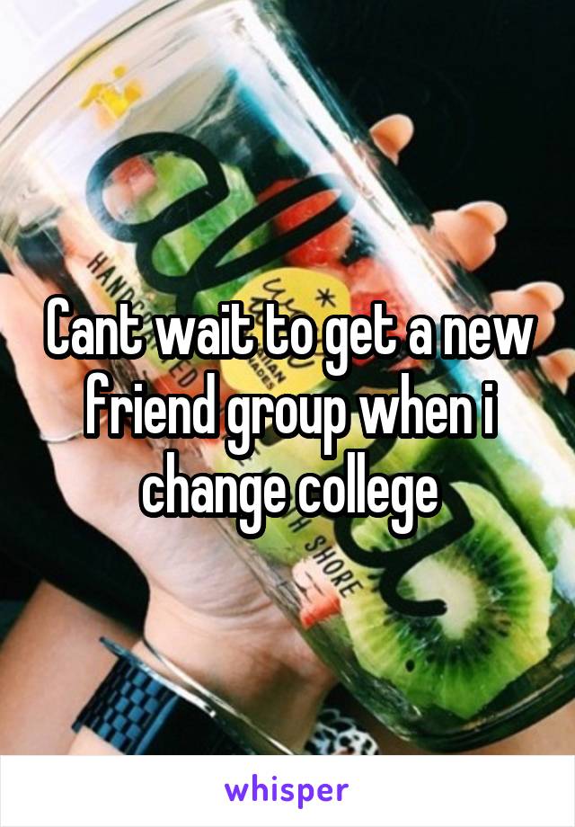 Cant wait to get a new friend group when i change college