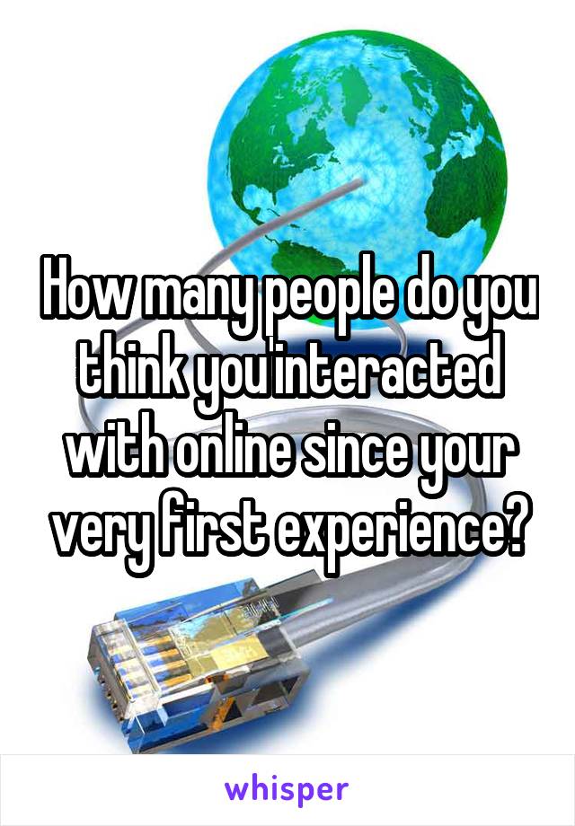 How many people do you think you'interacted with online since your very first experience?