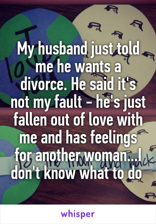 My husband just told me he wants a divorce. He said it's not my fault - he's just fallen out of love with me and has feelings for another woman...I don't know what to do 