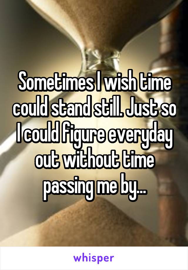 Sometimes I wish time could stand still. Just so I could figure everyday out without time passing me by...