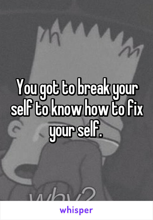 You got to break your self to know how to fix your self. 