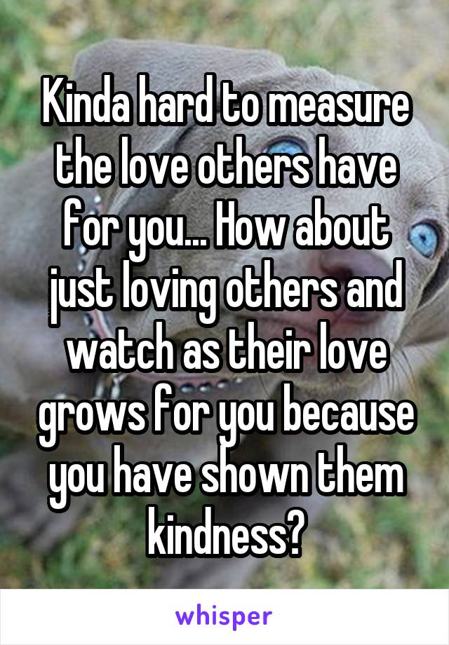 Kinda hard to measure the love others have for you... How about just loving others and watch as their love grows for you because you have shown them kindness?