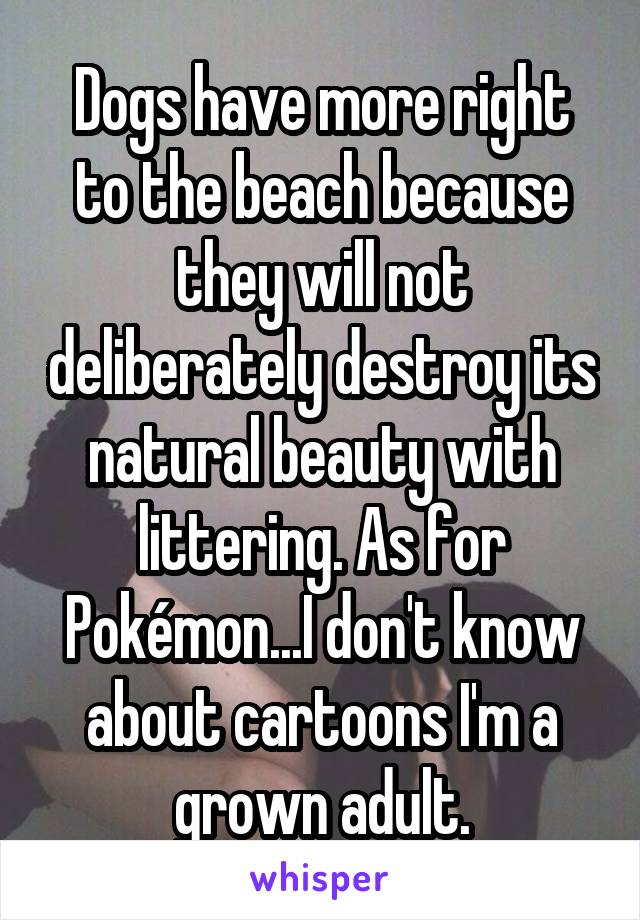 Dogs have more right to the beach because they will not deliberately destroy its natural beauty with littering. As for Pokémon...I don't know about cartoons I'm a grown adult.