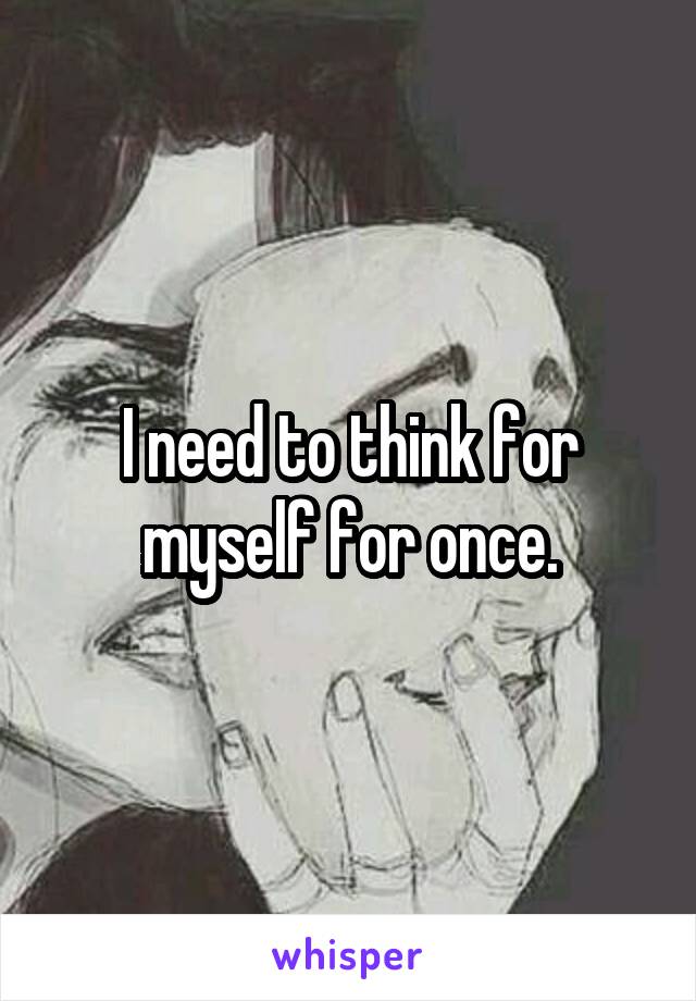 I need to think for myself for once.