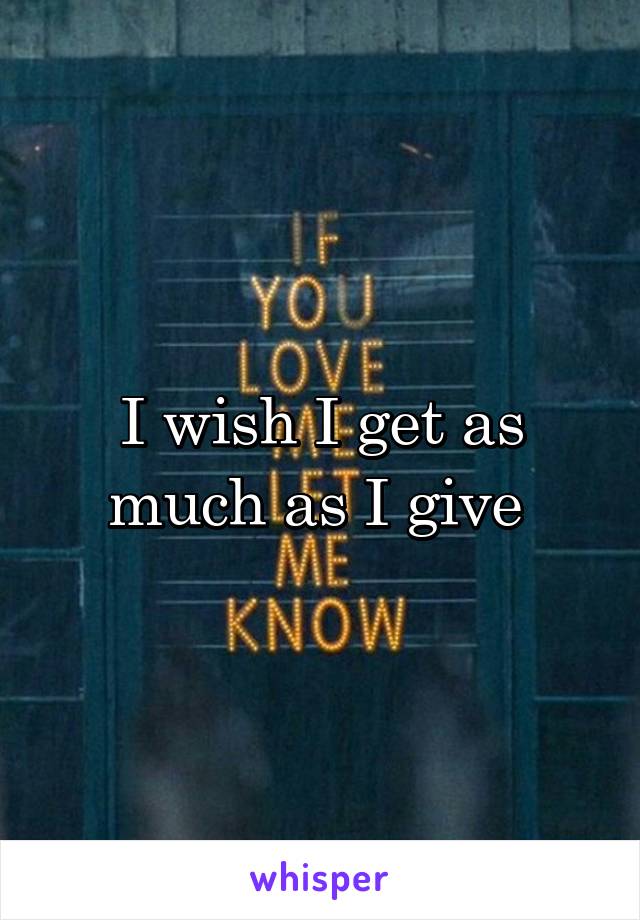 I wish I get as much as I give 