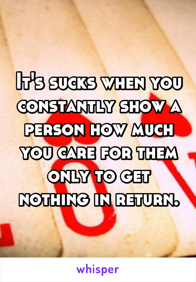 It's sucks when you constantly show a person how much you care for them only to get nothing in return.