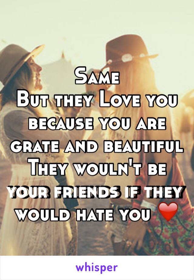 Same 
But they Love you because you are grate and beautiful 
They wouln't be your friends if they would hate you ❤️