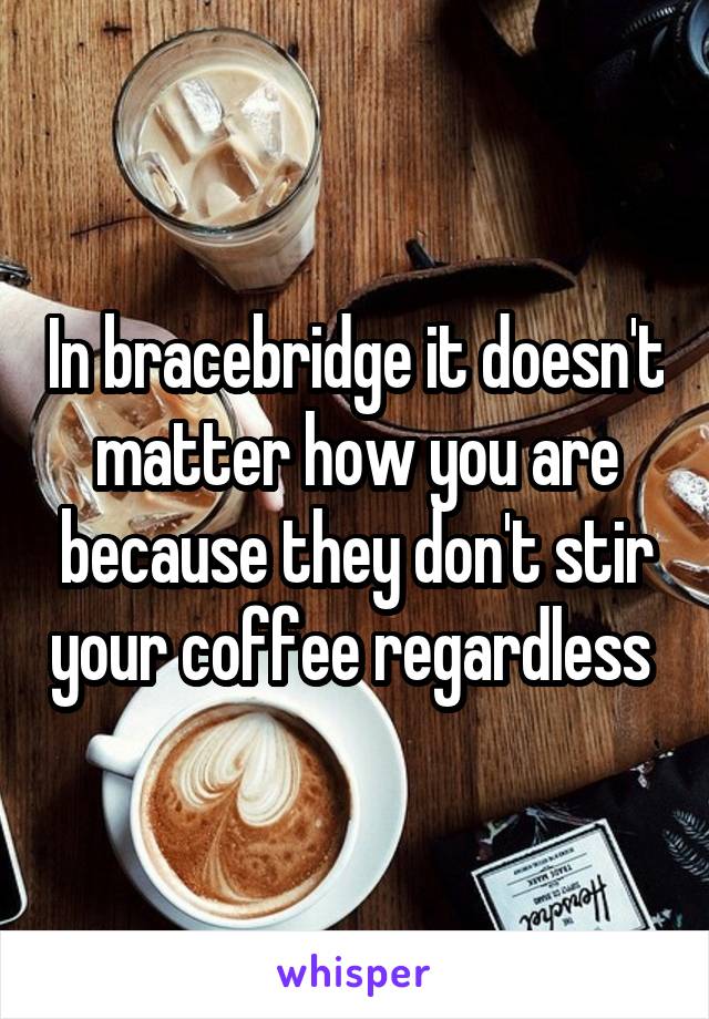 In bracebridge it doesn't matter how you are because they don't stir your coffee regardless 