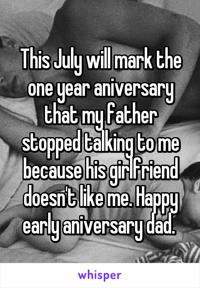 This July will mark the one year aniversary that my father stopped talking to me because his girlfriend doesn't like me. Happy early aniversary dad. 