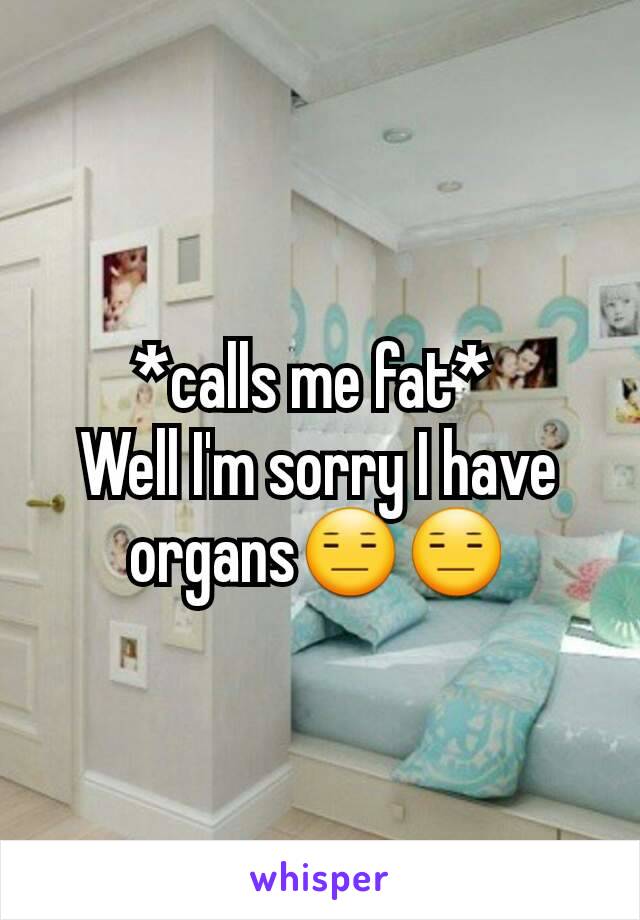 *calls me fat* 
Well I'm sorry I have organs😑😑