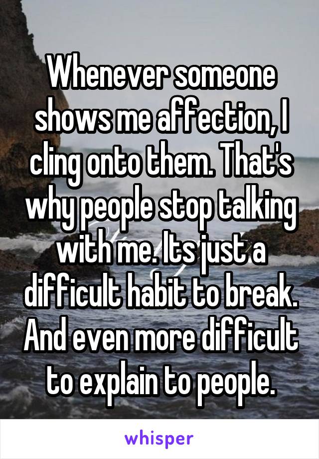 Whenever someone shows me affection, I cling onto them. That's why people stop talking with me. Its just a difficult habit to break. And even more difficult to explain to people.