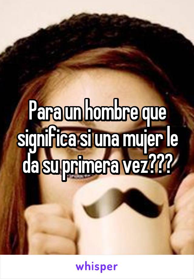 Para un hombre que significa si una mujer le da su primera vez???