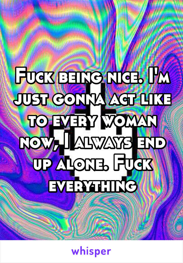 Fuck being nice. I'm just gonna act like to every woman now, I always end up alone. Fuck everything