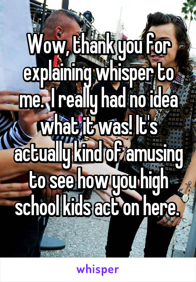 Wow, thank you for explaining whisper to me.  I really had no idea what it was! It's actually kind of amusing to see how you high school kids act on here.  