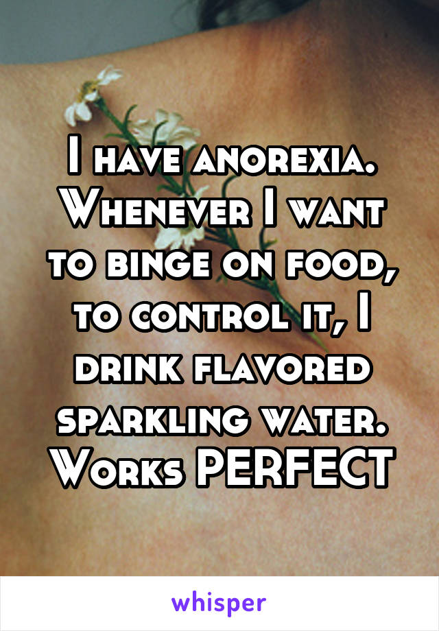 I have anorexia. Whenever I want to binge on food, to control it, I drink flavored sparkling water. Works PERFECT