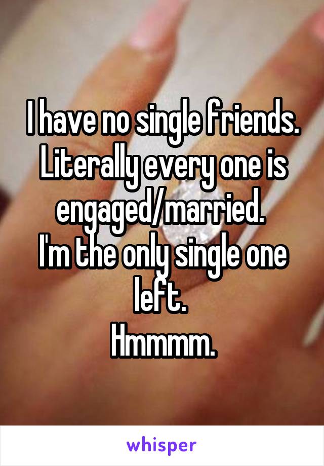 I have no single friends. Literally every one is engaged/married. 
I'm the only single one left. 
Hmmmm.