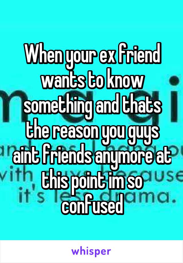 When your ex friend wants to know something and thats the reason you guys aint friends anymore at this point im so confused