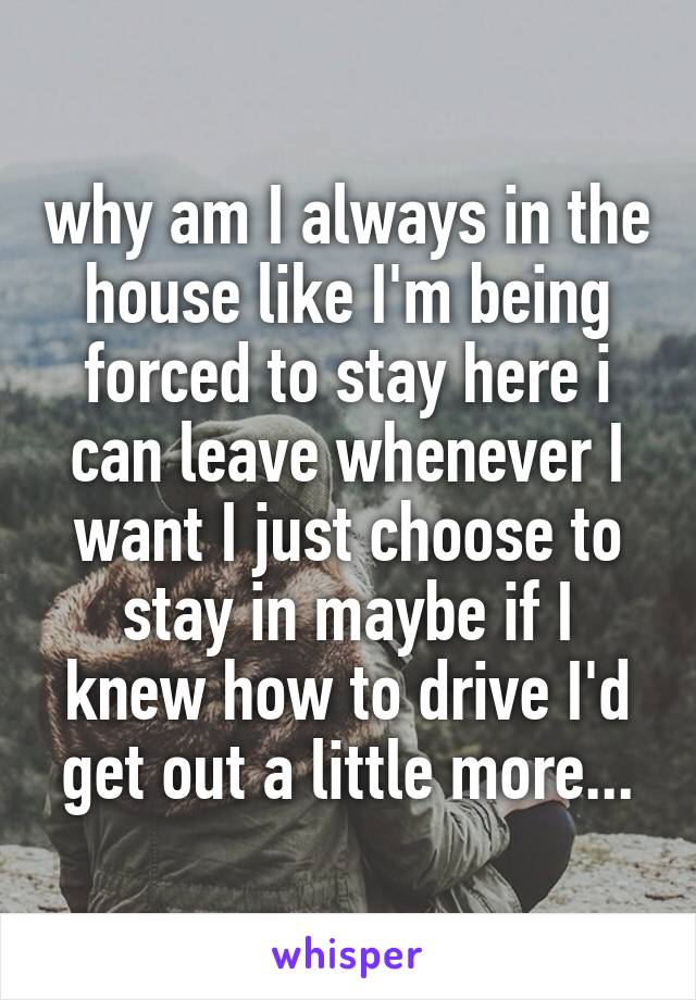 why am I always in the house like I'm being forced to stay here i can leave whenever I want I just choose to stay in maybe if I knew how to drive I'd get out a little more...