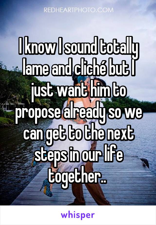 I know I sound totally lame and cliché but I just want him to propose already so we can get to the next steps in our life together.. 