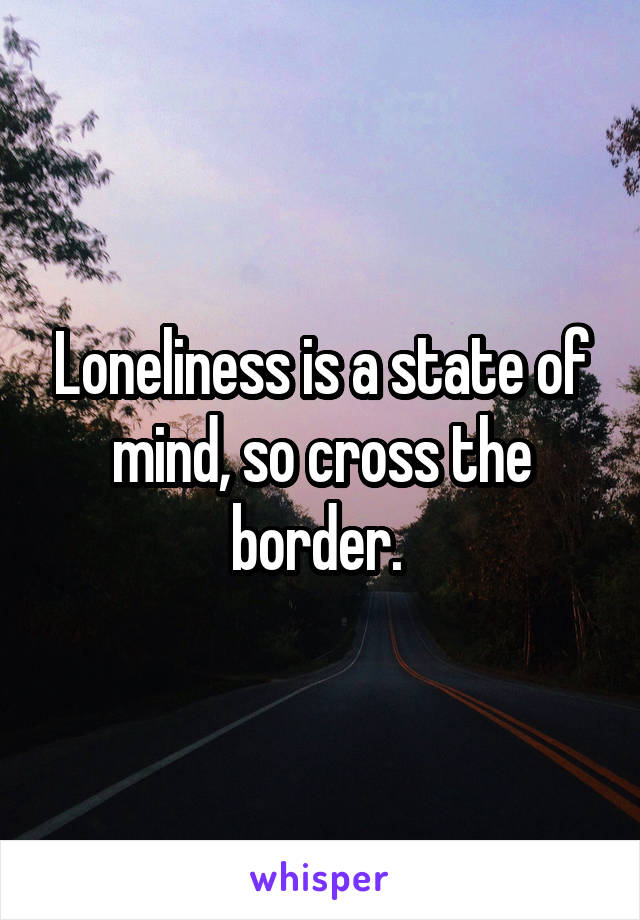 Loneliness is a state of mind, so cross the border. 