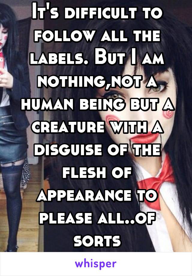 It's difficult to follow all the labels. But I am nothing,not a human being but a creature with a disguise of the flesh of appearance to please all..of sorts
