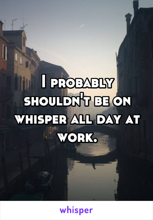 I probably shouldn't be on whisper all day at work.