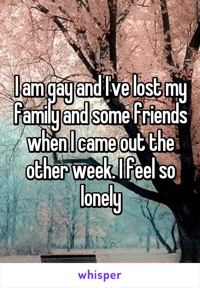 I am gay and I've lost my family and some friends when I came out the other week. I feel so lonely