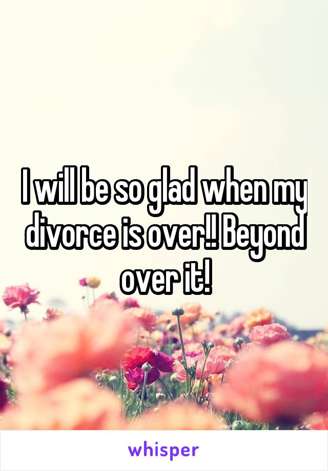 I will be so glad when my divorce is over!! Beyond over it!