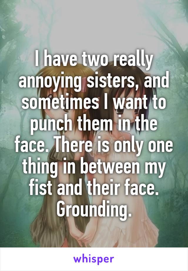 I have two really annoying sisters, and sometimes I want to punch them in the face. There is only one thing in between my fist and their face. Grounding.