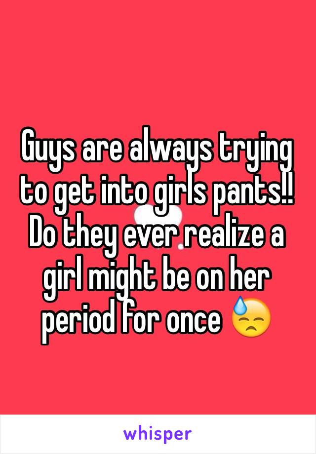 Guys are always trying to get into girls pants!! Do they ever realize a girl might be on her period for once 😓