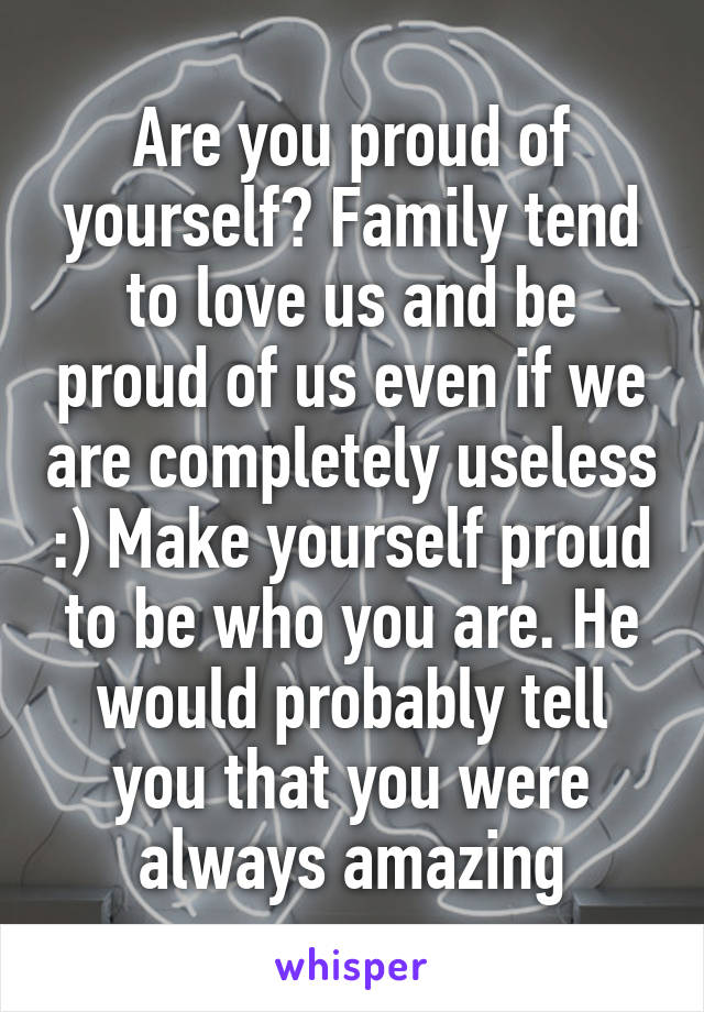 Are you proud of yourself? Family tend to love us and be proud of us even if we are completely useless :) Make yourself proud to be who you are. He would probably tell you that you were always amazing