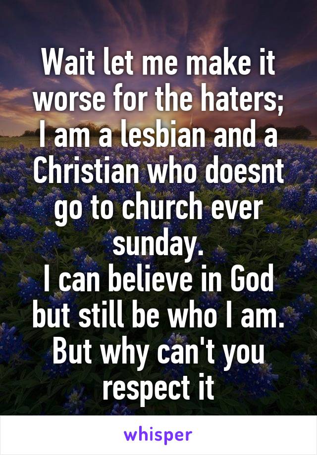 Wait let me make it worse for the haters;
I am a lesbian and a Christian who doesnt go to church ever sunday.
I can believe in God but still be who I am. But why can't you respect it