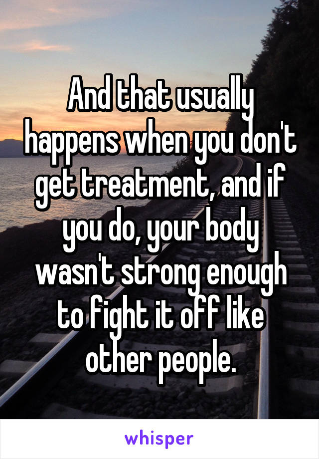 And that usually happens when you don't get treatment, and if you do, your body wasn't strong enough to fight it off like other people.