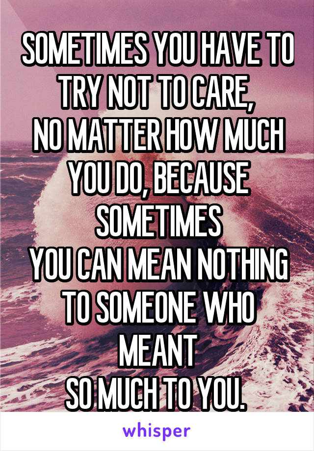 SOMETIMES YOU HAVE TO TRY NOT TO CARE, 
NO MATTER HOW MUCH YOU DO, BECAUSE SOMETIMES
YOU CAN MEAN NOTHING
TO SOMEONE WHO MEANT
SO MUCH TO YOU. 