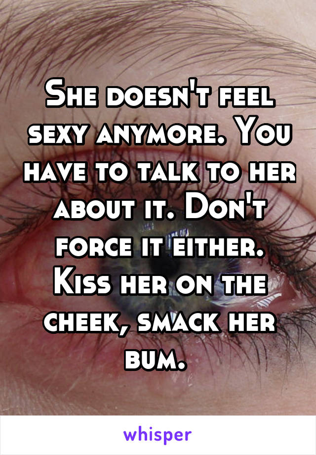 She doesn't feel sexy anymore. You have to talk to her about it. Don't force it either. Kiss her on the cheek, smack her bum. 