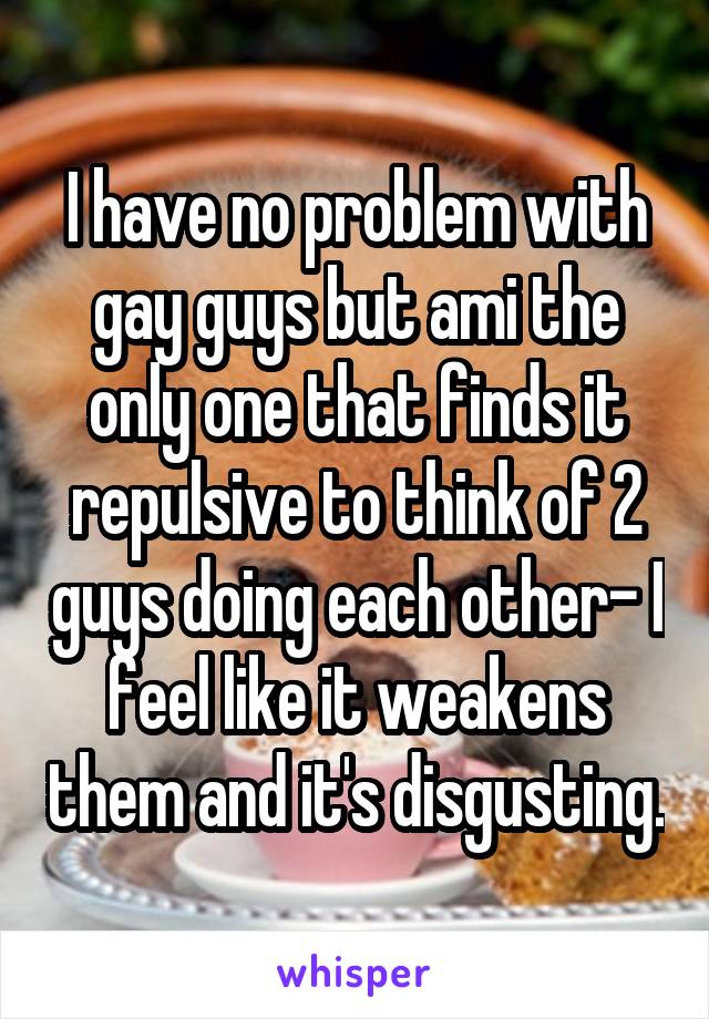 I have no problem with gay guys but ami the only one that finds it repulsive to think of 2 guys doing each other- I feel like it weakens them and it's disgusting.