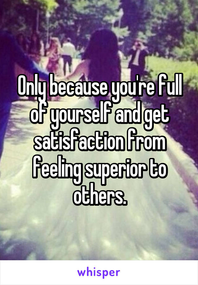 Only because you're full of yourself and get satisfaction from feeling superior to others.