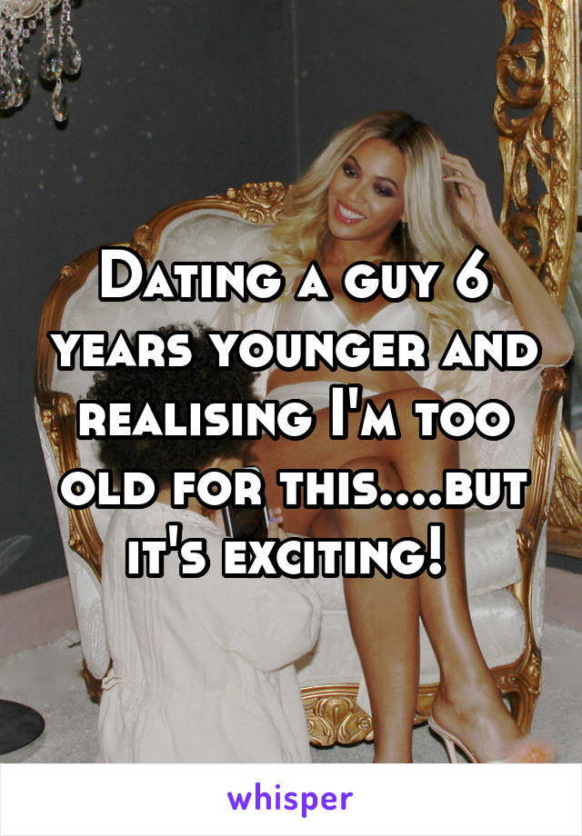 Dating a guy 6 years younger and realising I'm too old for this....but it's exciting! 