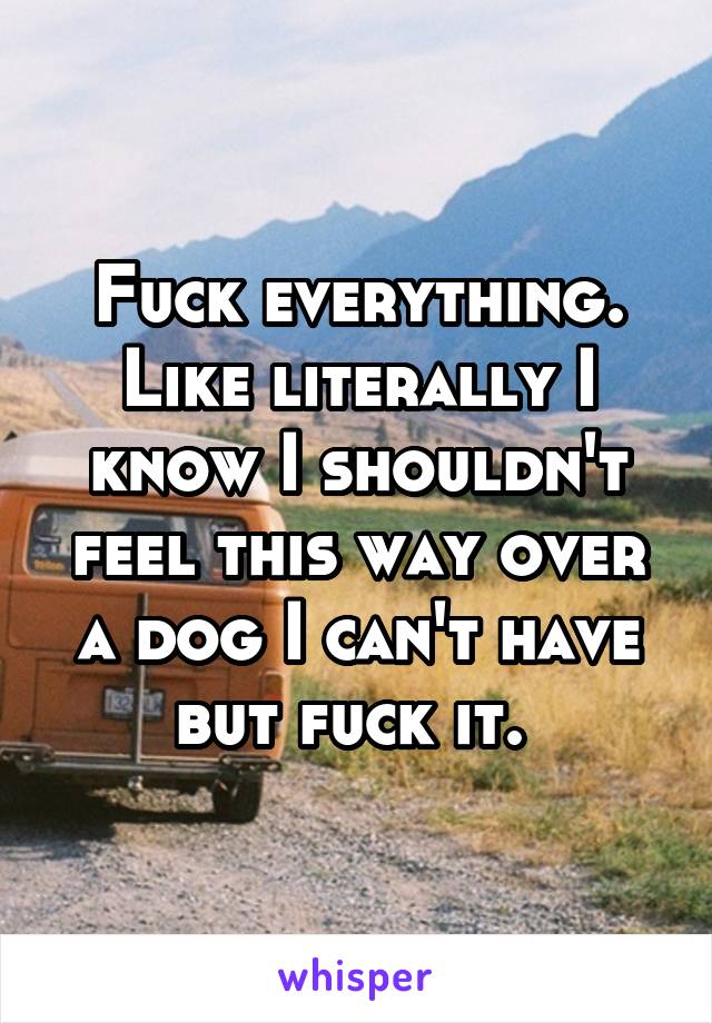 Fuck everything. Like literally I know I shouldn't feel this way over a dog I can't have but fuck it. 